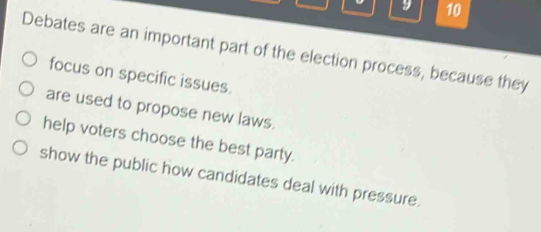 Debates are an important part of the election process, because they
focus on specific issues.
are used to propose new laws.
help voters choose the best party.
show the public how candidates deal with pressure.