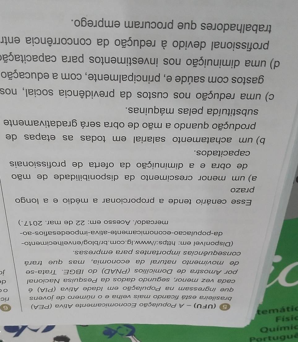 ewər
5 (UFU) - A População Economicamente Ativa (PEA) 6
brasileira está ficando mais velha e o número de jovens ric
que ingressam na População em Idade Ativa (PIA) é
cada vez menor, segundo dados da Pesquisa Nacional d
por Amostra de Domicílios (PNAD) do IBGE. Trata-se jc
de movimento natural da economia, mas que trará
consequências importantes para empresas.
(Disponível em: https://www.lg.com.br/blog/envelhecimento-
da-populacão-economicamente-ativa-impoe desafios-ão-
mercado/. Acesso em: 22 de mar. 2017.)
Esse cenário tende a proporcionar a médio e a longo
prazo
a) um menor crescimento da disponibilidade de mão
de obra e a diminuição da oferta de profissionais
capacitados.
b) um achatamento salarial em todas as etapas de
produção quando a mão de obra será gradativamente
substituída pelas máquinas.
c) uma redução nos custos da previdência social, nos
gastos com saúde e, principalmente, com a educação
d) uma diminuição nos investimentos para capacitação
profissional devido à redução da concorrência entr
trabalhadores que procuram emprego.