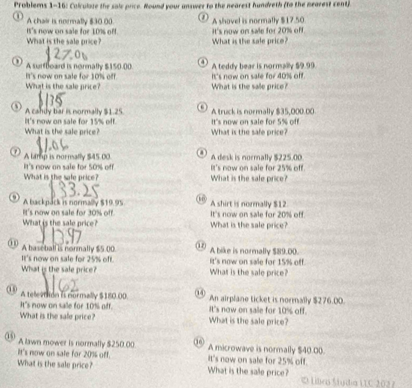 Prablems 1-16: Calculate the sole price. Round your unswer to the nearest hundreth (to the nearest cent). 
① 
1 A chair is normally $30.00 A shovel is normally $17.50
It's now on sale for 10% off. It's now on sale for 20% off. 
What is the sale price? What is the sale price? 
4 
A surfboard is normally $150.00. A teddy bear is normally $9.99
It's now on sale for 10% off. It's now on sale for 40% off. 
What is the sale price? What is the sale price? 
A candy bar is normally $1.25 A truck is normally $35,000.00
It's now on sale for 15% off. It's now on sale for 5% off. 
What is the sale price? What is the sale price? 
7 A lamp is normally $45.00. A desk is normally $225,00. 
It's now on sale for 50% off It's now on sale for 25% off. 
What is the sale price? What is the sale price? 
10) 
A backpack is normally $19.95 A shirt is normally $12
It's now on sale for 30% off. It's now on sale for 20% off. 
What is the sale price? What is the sale price? 
A baseball is normally $5.00. (12) A bike is normally $89.00. 
It's now on sale for 25% oft. It's now on sale for 15% off. 
What is the sale price? What is the sale price? 
14 
A televiion is normally $180.00. An airplane ticket is normally $276.00. 
It's now on sale for 10% off. It's now on sale for 10% off. 
What is the sale price? What is the sale price? 
(16) 
15 A lawn mower is normally $250.00 A microwave is normally $40.00. 
It's now on sale for 20% off. It's now on sale for 25% off. 
What is the sale price? What is the sale price? 
Libro Stydia LIC 2032