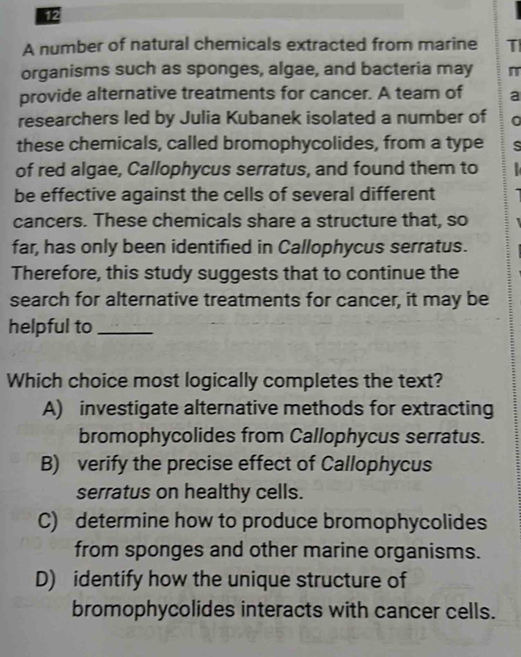 A number of natural chemicals extracted from marine T
organisms such as sponges, algae, and bacteria may π
provide alternative treatments for cancer. A team of a
researchers led by Julia Kubanek isolated a number of 0
these chemicals, called bromophycolides, from a type s
of red algae, Callophycus serratus, and found them to 
be effective against the cells of several different
cancers. These chemicals share a structure that, so
far, has only been identified in Callophycus serratus.
Therefore, this study suggests that to continue the
search for alternative treatments for cancer, it may be
helpful to_
Which choice most logically completes the text?
A) investigate alternative methods for extracting
bromophycolides from Callophycus serratus.
B) verify the precise effect of Callophycus
serratus on healthy cells.
C) determine how to produce bromophycolides
from sponges and other marine organisms.
D) identify how the unique structure of
bromophycolides interacts with cancer cells.