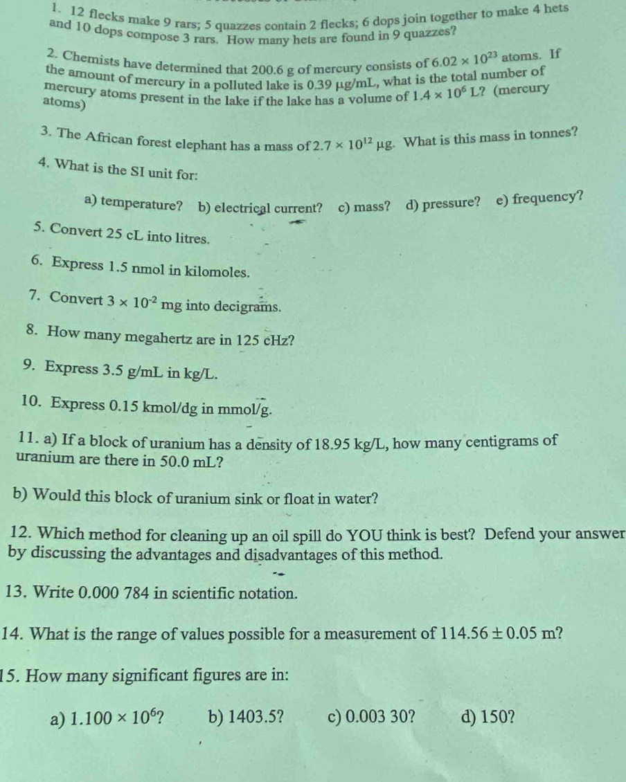 12 flecks make 9 rars; 5 quazzes contain 2 flecks; 6 dops join together to make 4 hets
and 10 dops compose 3 rars. How many hets are found in 9 quazzes?
2. Chemists have determined that 200.6 g of mercury consists of 6.02* 10^(23) atoms. If
the amount of mercury in a polluted lake is 0.39 μg/mL, what is the total number of
mercury atoms present in the lake if the lake has a volume of 1.4* 10^6L ? (mercury
atoms)
3. The African forest elephant has a mass of 2.7* 10^(12)mu g. . What is this mass in tonnes?
4. What is the SI unit for:
a) temperature? b) electrical current? c) mass? d) pressure? e) frequency?
5. Convert 25 cL into litres.
6. Express 1.5 nmol in kilomoles.
7. Convert 3* 10^(-2)mg into decigrams.
8. How many megahertz are in 125 cHz?
9. Express 3.5 g/mL in kg/L.
10. Express 0.15 kmol/dg in mmol/g.
11. a) If a block of uranium has a density of 18.95 kg/L, how many centigrams of
uranium are there in 50.0 mL?
b) Would this block of uranium sink or float in water?
12. Which method for cleaning up an oil spill do YOU think is best? Defend your answer
by discussing the advantages and disadvantages of this method.
13. Write 0.000 784 in scientific notation.
14. What is the range of values possible for a measurement of 114.56± 0.05m
15. How many significant figures are in:
a) 1.100* 10^6 ? b) 1403.5? c) 0.003 30? d) 150?