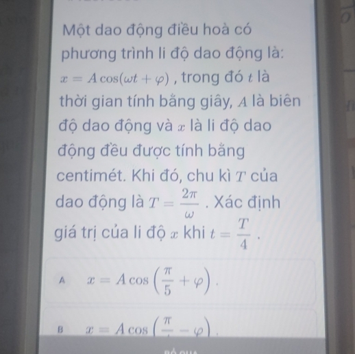 a
Một dao động điều hoà có
phương trình li độ dao động là:
x=Acos (omega t+varphi ) , trong đó t là
thời gian tính bằng giây, A là biên
độ dao động và x là li độ dao
động đều được tính bằng
centimét. Khi đó, chu kì T của
dao động là T= 2π /omega  . Xác định
giá trị của li độ x khi t= T/4 .
A x=Acos ( π /5 +varphi ).
B x=Acos (frac π -varphi ).