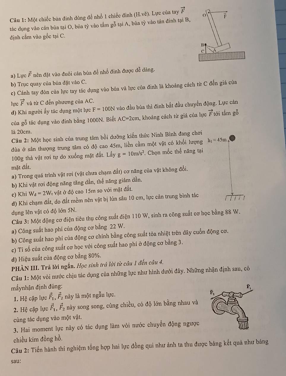 Một chiếc búa đinh dùng đề nhổ 1 chiếc đinh (H.voverline e). Lực của tay vector F
o overline F
tác dụng vào cán búa tại O, búa tỳ vào tấm gỗ tại A, búa tỳ vào tán đinh tại B,
định cắm vào gốc tại C.
B
c A
a) Lực vector F nên đặt vào đuôi cán búa đề nhổ đinh được dễ dàng.
b) Trục quay của búa đặt vào C.
c) Cánh tay đòn của lực tay tác dụng vào búa và lực của đinh là khoảng cách từ C đến giá của
lrc vector F và từ C đến phương của AC.
d) Khi người ấy tác dụng một lực F=100N vào đầu búa thì đinh bắt đầu chuyển động. Lực cản
của gỗ tác dụng vào đinh bằng 1000N. Biết AC=2cm , khoảng cách từ giá của lực vector F tới tấm gỗ
là 20cm.
Câu 2: Một học sinh của trung tâm bồi dưỡng kiến thức Ninh Bình đang chơi
dùa ở sân thượng trung tâm có độ cao 45m, liền cầm một vật có khối lượng h_1=45m
100g thả vật rơi tự do xuống mặt đất. Lấy g=10m/s^2 *. Chọn mốc thế năng tại
mặt đất.
a) Trong quá trình vật rơi (vật chưa chạm đất) cơ năng của vật không đổi.
b) Khi vật rơi động năng tăng dần, thế năng giảm dần.
c) Khi W_d=2W # vật ở độ cao 15m so với mặt đất.
d) Khi chạm đất, do đất mềm nên vật bị lún sâu 10 cm, lực cản trung bình tác
dụng lên vật có độ lớn SN.
Câu 3: Một động cơ điện tiêu thụ công suất điện 110 W, sinh ra công suất cơ học bằng 88 W.
a) Công suất hao phí của động cơ bằng 22 W.
b) Công suất hao phí của động cơ chính bằng công suất tỏa nhiệt trên dây cuốn động cơ.
c) Tỉ số của công suất cơ học với công suất hao phí ở động cơ bằng 3.
d) Hiệu suất của động cơ bằng 80%.
PHÀN III. Trã lời ngắn. Học sinh trả lời từ câu 1 đến câu 4.
Câu 1: Một vòi nước chịu tác dụng của những lực như hình dưới đây. Những nhận định sau, có
mấynhận định đúng: 
1. Hệ cặp lực vector F_1,vector F_2 này là một ngẫu lực.
2. Hệ cặp lực vector F_1,vector F_2 này song song, cùng chiều, có độ lớn bằng nhau và
cùng tác dụng vào một vật.
3. Hai moment lực này có tác dụng làm vòi nước chuyển động ngược
chiều kim đồng hồ.
Câu 2: Tiến hành thí nghiệm tổng hợp hai lực đồng qui như ảnh ta thu được bảng kết quả như bảng
sau: