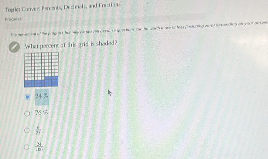 Topic: Convert Percents, Decimals, and Fractions
Progress:
The movement of the progress bor may be uneven because questions can be worth more or less (including zero) depending on your answe
What percent of this grid is shaded?
24 %
76 %
 6/25 
 24/100 