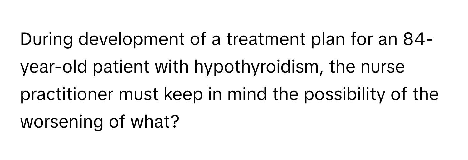 During development of a treatment plan for an 84-year-old patient with hypothyroidism, the nurse practitioner must keep in mind the possibility of the worsening of what?