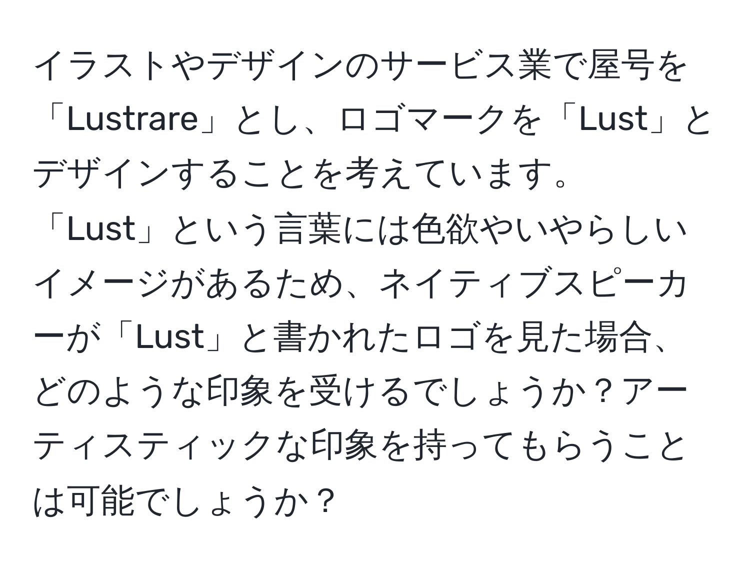 イラストやデザインのサービス業で屋号を「Lustrare」とし、ロゴマークを「Lust」とデザインすることを考えています。「Lust」という言葉には色欲やいやらしいイメージがあるため、ネイティブスピーカーが「Lust」と書かれたロゴを見た場合、どのような印象を受けるでしょうか？アーティスティックな印象を持ってもらうことは可能でしょうか？