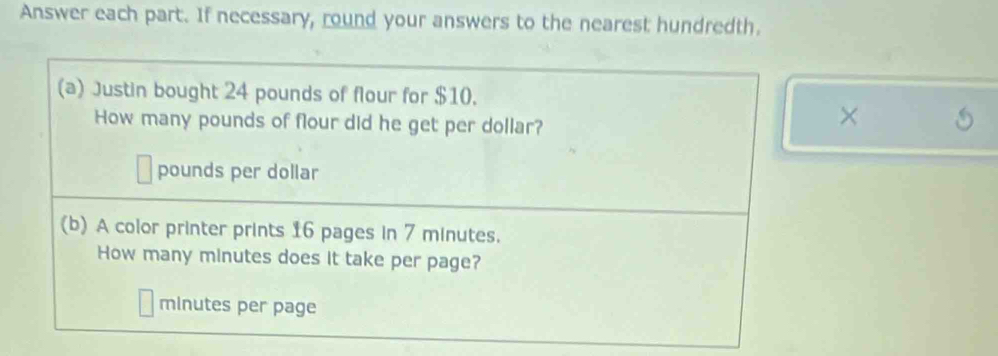 Answer each part. If necessary, round your answers to the nearest hundredth. 
(a) Justin bought 24 pounds of flour for $10. 
How many pounds of flour did he get per dollar? 
×
pounds per dollar
(b) A color printer prints 16 pages in 7 minutes. 
How many minutes does it take per page?
minutes per page