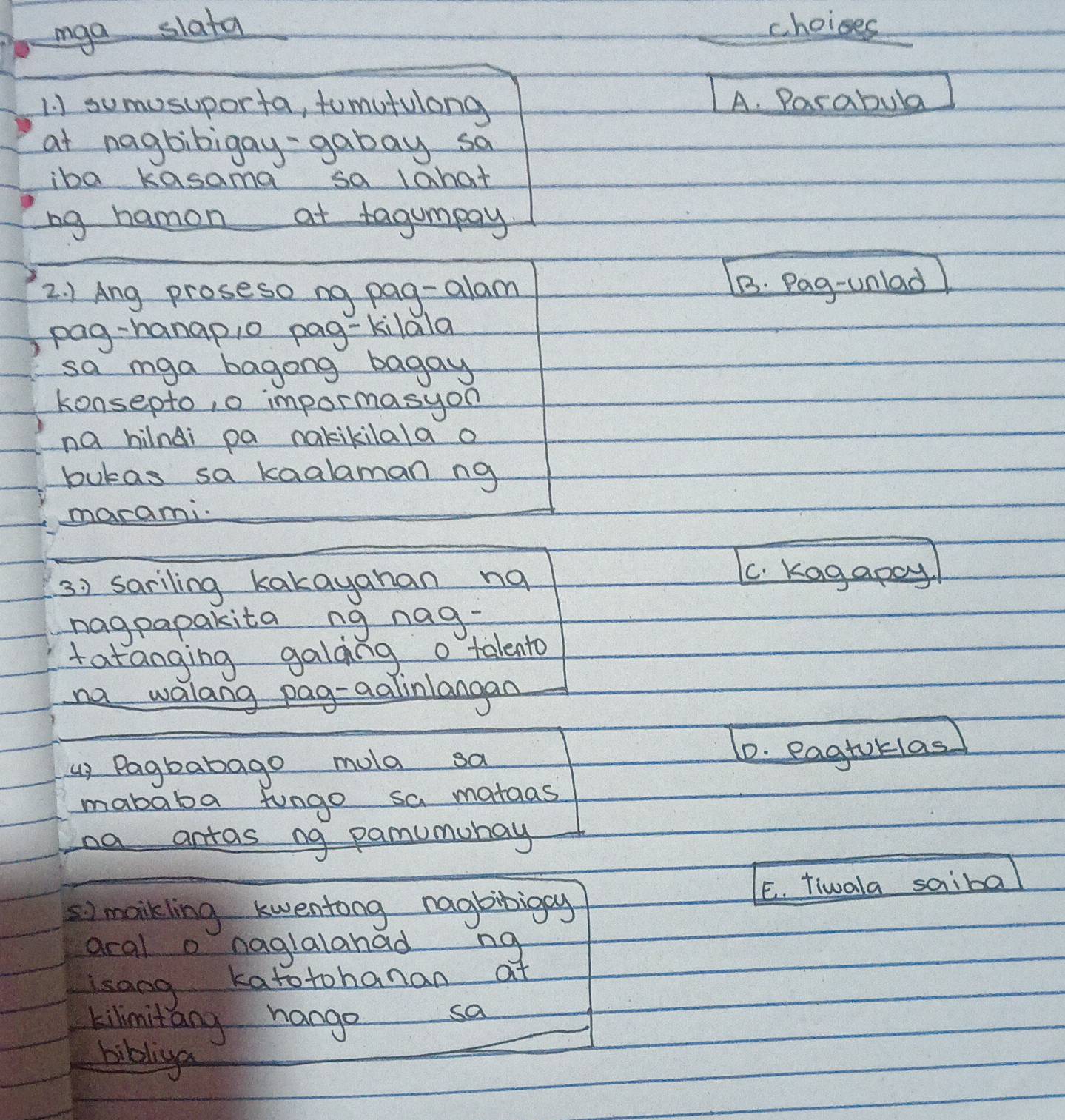 iga slata choises
1. ) sumosuporta, tomutulong A. Parabula
at nagbibigay- gabay sa
iba kasama sa 1ahat
ng hamon at tagumpay
2. ) Ang proseso ng pag-alam B. Pag-unlad
pag-hanapio pag-kilala
sa mga bagong bagay
konsepto, o impormasyon
na hilndi pa nakikilala a
bukas sa kaalaman ng
marami.
3) sariling kakayahan na
C. Kagapoy!
nagpapakita ng nag-
tatanging galding o talento
na walang pag-aalinlangan
up Pagbabago mola sa
1D. eagtoklas
mababa fungo sa mataas
na antas ng pamumunay
E. tiwala saiba
s) maikling kwentong nagbibigay
aral o naglalahad ng
isang katotohanan at
kilimitang hange
sa
biblna