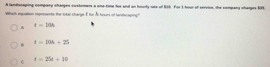 A landscaping company charges customers a one-time fee and an hourly rate of $10. For 1 hour of service, the company charges $35.
Which equation represents the total charge t for At hours of landscaping?
A t=10h
B t=10h+25
C t=25t+10