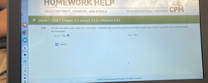 HOMEWORK HELP
SELECTED HINTS, ANSWERS, AND ETOOLS CPM EDUCATIONAL PROGRAM CPM
Home > CC3 > Chapter 3 > Lesson 11.6> Problem 3-47
3.42, For each rute borkw, make a table of 2 - and p vakess. Then graph and connect the points from your table on graph papar using an apprpeate scatc Laket eack groaph
with is eqaso
y=-2x
, y=11x
□ Bal 
2022 CPM Educational Program All rights reserved