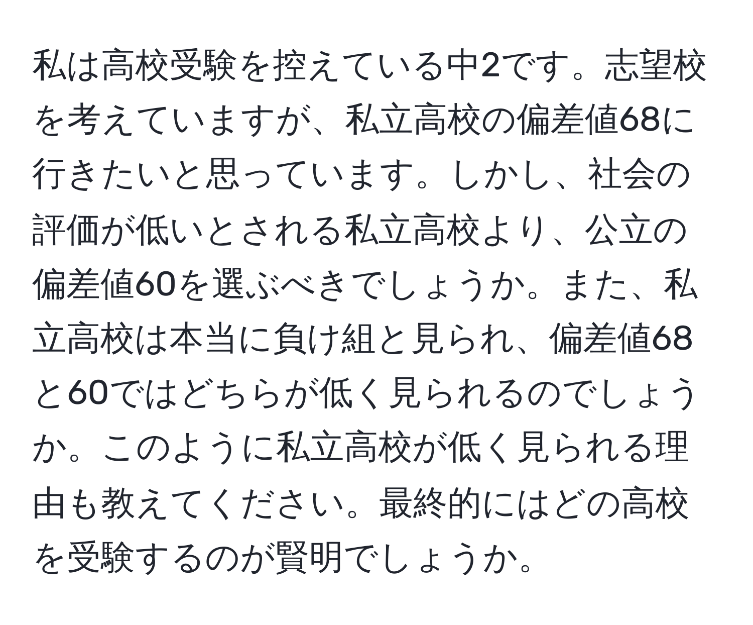 私は高校受験を控えている中2です。志望校を考えていますが、私立高校の偏差値68に行きたいと思っています。しかし、社会の評価が低いとされる私立高校より、公立の偏差値60を選ぶべきでしょうか。また、私立高校は本当に負け組と見られ、偏差値68と60ではどちらが低く見られるのでしょうか。このように私立高校が低く見られる理由も教えてください。最終的にはどの高校を受験するのが賢明でしょうか。