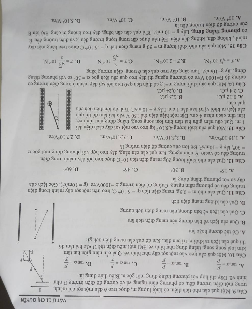 vật lí 11 chị quyên
Câu 9. Một quả cầu nhỏ tích điện, có khối lượng m, được treo ở đầu một sợi chỉ mảnh,  
trong một điện trường đều, có phương nằm ngang và có cường độ điện trường E như
hình vẽ. Dây chi hợp với phương thẳng đứng một góc α. Biều thức đúng là:
α
ī
A. tan alpha = F/P  B. tan alpha = P/F  C. tan alpha = P/T  D. tan alpha = F/T 
1 é
Câu 10. Một quả cầu treo vào một sợi dây như hình vẽ. Quả cầu nằm giữa hai tấm
kim loại song song, thằng đứng như hình vẽ. Đặt một hiệu điện thế U vào hai tấm đó
thì quả cầu lệch ra khỏi vị trí ban đầu. Khi đó quả cầu mang điện tích gì:
+
A. Có thể dương hoặc âm
B. Quả cầu lệch L_2 bề bản dương nên mang điện tích âm
C. Quả cầu lệch về bản dương nên mang điện tích dương
D. Quả cầu không mang điện tích
Câu 11. Quả cầu nhỏ m=0,5g , mang điện tích q_1=5.10^(-6)C 2, treo trên một sợi dây mảnh trong điện
trường đều có phương nằm ngang. Cường độ điện trường E=1000V/m. (g=10m/s^2). Góc lệch của
dây so với phương thắng đứng là:
A. 15° B. 30° C . 45° D. 60°
Câu 12. Quả cầu nhỏ khối lượng 20g mang điện tích 10^(-7)C được treo bởi dây mảnh trong điện
trường đều có vectơ E nằm ngang. Khi quả cầu cân bằng, dây treo hợp với phương đứng một góc α
=30° , lấy g=10m/s^2.  Độ lớn của cường độ điện trường là
A. 1,15.10^6V/m. B. 2,5.10^6V/m. C. 3,5.10^6V/m. D. 2,7.10^5V/m.
Câu 13. Một quả cầu khối lượng 4,5.10^(-3)kg treo vào một sợi dây cách điện dài
1 m. Quả cầu nằm giữa hai tấm kim loại song song, thẳng đứng như hình vẽ.
Hai tấm cách nhau 4 cm. Đặt một hiệu điện thế 150 V vào hai tấm đó thì quả α
cầu lệch ra khỏi vị trí ban đầu 1 cm. Lấy g=10m/s^2. Tính độ lớn điện tích của 8
quả cầu.
o
A. 0,12 μC. B. 2,5 µC.
C. 2,4 μC. D. 0,24 µC.
Câu 14. Một quả cầu khối lượng m=1 g có điện tích q>0 treo bởi sợi dây mảnh ở trong điện trường có
cường độ E=1000 0  V/m có phương ngang thì dây treo quả cầu lệch góc alpha =30° so với phương thắng
đứng, lấy g=10m/s^2 *. Lực căng dây treo quả cầu ở trong điện trường bằng
A. T=sqrt(3).10^(-2)N. B. T=2.10^(-2)N. C. T= 2/sqrt(3) · 10^(-2)N. D. T= sqrt(3)/2 .10^(-2)N.
Câu 15. Một quả cầu nhỏ khối lượng m=50g; mang điện tích q=-5.10^(-6)C được treo bằng một dây
mảnh, không dãn, không dẫn điện. Hệ trên được đặt trong trọng trường đều overline g : và điện trường đều É
có phương thẳng đứng. Lấy g=10m/s^2. Khi quả cầu cân bằng, dây treo không bị căng. Độ lớn E
của cường độ điện trường đều là
A. 10^4V/m.
B. 10^5V/m. C. 10^6V/m. D. 5.10^4V/m.