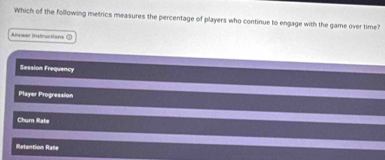 Which of the following metrics measures the percentage of players who continue to engage with the game over time?
Answer Instructions ①
Session Frequency
Player Progression
Churn Rate
Retention Rate