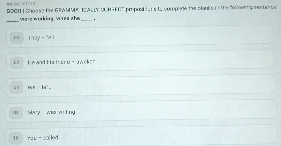 ING040101PA3
SOCH | Choose the GRAMMATICALLY CORRECT propositions to complete the blanks in the following sentence:
_were working, when she _.
01 They - fell.
02 He and his friend - awoken.
04 We - left.
08 Mary - was writing.
16 You - called.