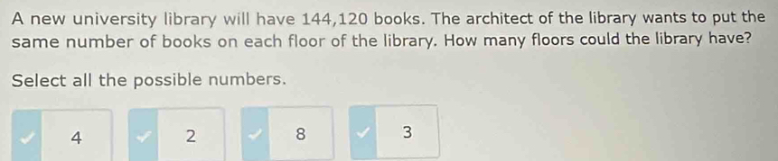 A new university library will have 144,120 books. The architect of the library wants to put the
same number of books on each floor of the library. How many floors could the library have?
Select all the possible numbers.
4
2 8 3