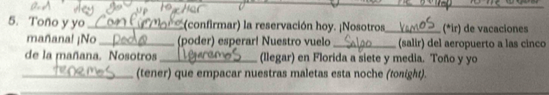 Toño y yo_ * (confirmar) la reservación hoy. ¡Nosotros_ (*ir) de vacaciones 
mañana! ¡No_ (poder) esperar! Nuestro vuelo _(salir) del aeropuerto a las cinco 
de la mañana. Nosotros_ (llegar) en Florida a siete y media. Toño y yo 
_(tener) que empacar nuestras maletas esta noche (tonight).