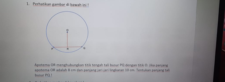 Perhatikan gambar di bawah ini ! 
Apotema OR menghubungkan titik tengah tali busur PQ dengan titik O. Jika panjang 
apotema OR adalah 8 cm dan panjang jari-jari lingkaran 10 cm. Tentukan panjang tali 
busur PQ!