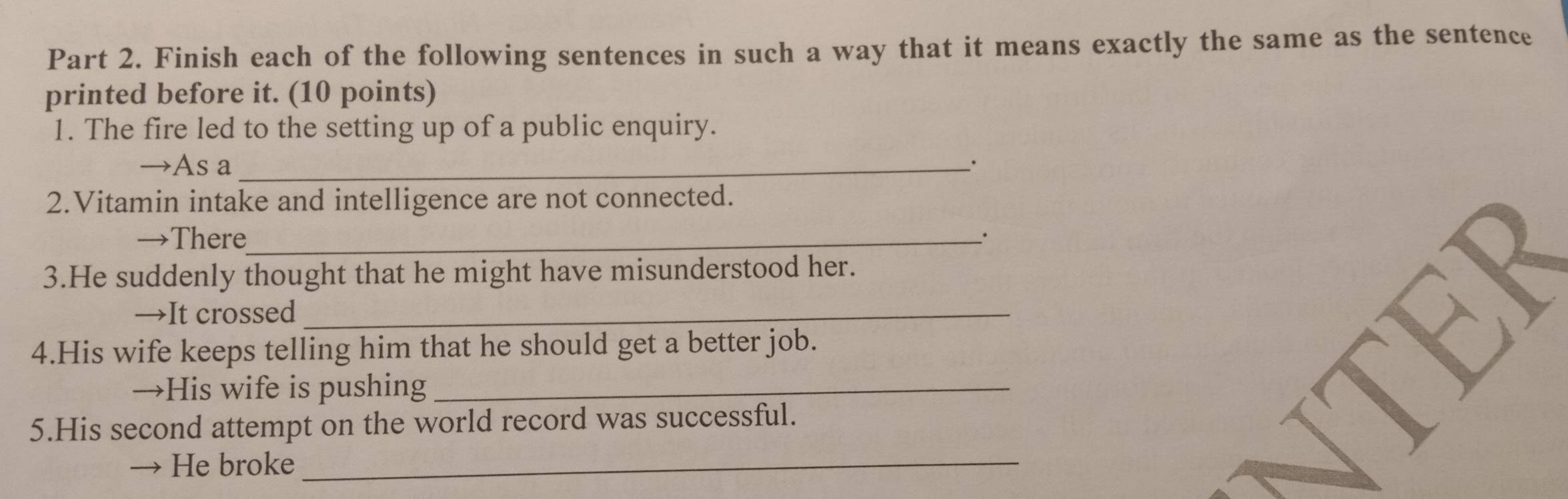 Finish each of the following sentences in such a way that it means exactly the same as the sentence 
printed before it. (10 points) 
1. The fire led to the setting up of a public enquiry. 
→As a_ 
2.Vitamin intake and intelligence are not connected. 
→There_ 
3.He suddenly thought that he might have misunderstood her. 
→It crossed_ 
4.His wife keeps telling him that he should get a better job. 
→His wife is pushing_ 
5.His second attempt on the world record was successful. 
He broke_