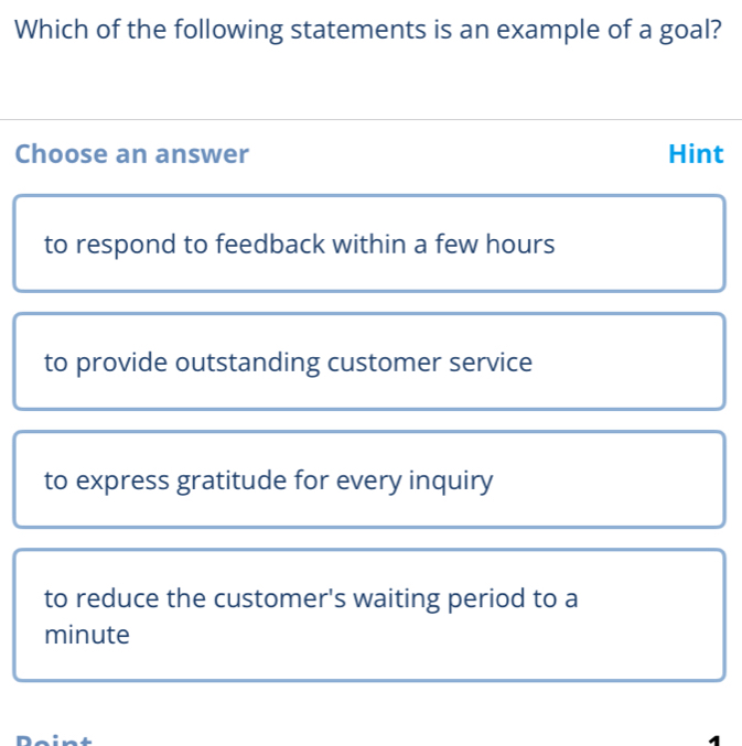 Which of the following statements is an example of a goal?
Choose an answer Hint
to respond to feedback within a few hours
to provide outstanding customer service
to express gratitude for every inquiry
to reduce the customer's waiting period to a
minute