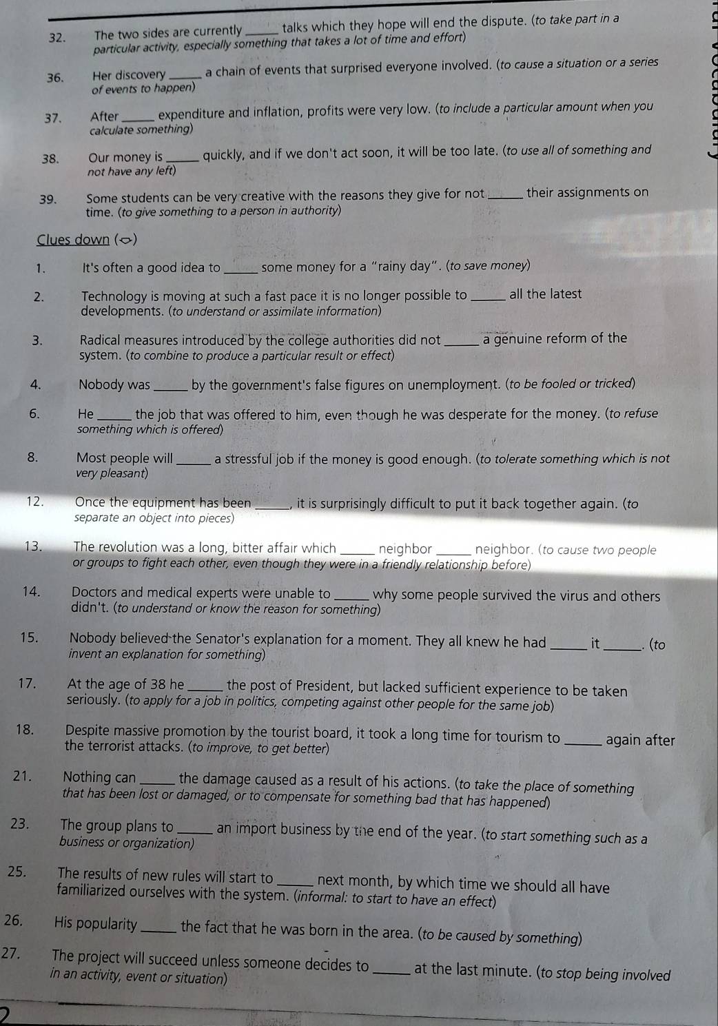 The two sides are currently _talks which they hope will end the dispute. (to take part in a
particular activity, especially something that takes a lot of time and effort)
36. Her discovery _a chain of events that surprised everyone involved. (to cause a situation or a series
of events to happen)
37. After expenditure and inflation, profits were very low. (to include a particular amount when you
calculate something)
38. Our money is _quickly, and if we don't act soon, it will be too late. (to use all of something and
not have any left)
39.         Some students can be very creative with the reasons they give for not _their assignments on
time. (to give something to a person in authority)
Clues down ()
1. It's often a good idea to _some money for a “rainy day”. (to save money)
2. Technology is moving at such a fast pace it is no longer possible to _all the latest
developments. (to understand or assimilate information)
3.  Radical measures introduced by the college authorities did not _a genuine reform of the
system. (to combine to produce a particular result or effect)
4. Nobody was _by the government's false figures on unemployment. (to be fooled or tricked)
6. He the job that was offered to him, even though he was desperate for the money. (to refuse
something which is offered)
8. Most people will _a stressful job if the money is good enough. (to tolerate something which is not
very pleasant)
12. Once the equipment has been _, it is surprisingly difficult to put it back together again. (to
separate an object into pieces)
13. The revolution was a long, bitter affair which _neighbor _neighbor. (to cause two people
or groups to fight each other, even though they were in a friendly relationship before)
14. Doctors and medical experts were unable to _why some people survived the virus and others 
didn't. (to understand or know the reason for something)
15. Nobody believed the Senator's explanation for a moment. They all knew he had it (to
invent an explanation for something)
17. At the age of 38 he _the post of President, but lacked sufficient experience to be taken
seriously. (to apply for a job in politics, competing against other people for the same job)
18. Despite massive promotion by the tourist board, it took a long time for tourism to _again after
the terrorist attacks. (to improve, to get better)
21. Nothing can _the damage caused as a result of his actions. (to take the place of something
that has been lost or damaged, or to compensate for something bad that has happened)
23. The group plans to _an import business by the end of the year. (to start something such as a
business or organization)
25. The results of new rules will start to _next month, by which time we should all have
familiarized ourselves with the system. (informal: to start to have an effect)
26. His popularity_ the fact that he was born in the area. (to be caused by something)
27. The project will succeed unless someone decides to _at the last minute. (to stop being involved
in an activity, event or situation)