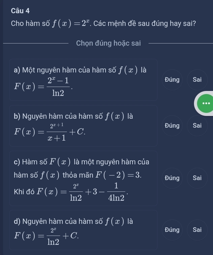 Cho hàm số f(x)=2^x *. Các mệnh đề sau đúng hay sai?
Chọn đúng hoặc sai
a) Một nguyên hàm của hàm số f(x) là
F(x)= (2^x-1)/ln 2 .
Đúng Sai
b) Nguyên hàm của hàm số f(x) là
F(x)= (2^(x+1))/x+1 +C.
Đúng Sai
c) Hàm số F(x) là một nguyên hàm của
hàm số f(x) thỏa mãn F(-2)=3. Đúng Sai
Khi đó F(x)= 2^x/ln 2 +3- 1/4ln 2 . 
d) Nguyên hàm của hàm số f(x) là
F(x)= 2^x/ln 2 +C.
Đúng Sai