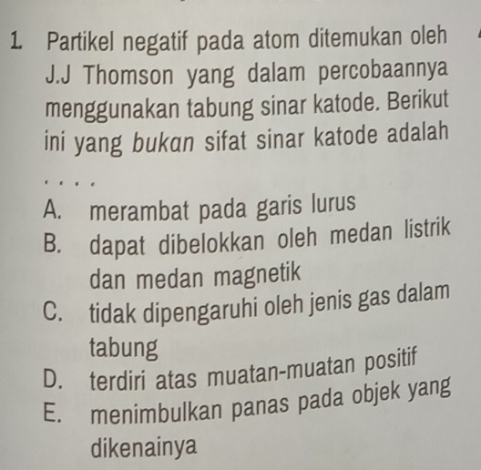 Partikel negatif pada atom ditemukan oleh
J.J Thomson yang dalam percobaannya
menggunakan tabung sinar katode. Berikut
ini yang bukan sifat sinar katode adalah
A. merambat pada garis lurus
B. dapat dibelokkan oleh medan listrik
dan medan magnetik
C. tidak dipengaruhi oleh jenis gas dalam
tabung
D. terdiri atas muatan-muatan positif
E. menimbulkan panas pada objek yang
dikenainya