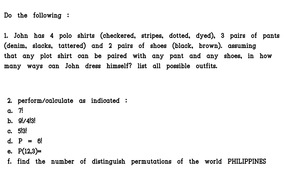 Do the following : 
1. John has 4 polo shirts (checkered, stripes, dotted, dyed), 3 pairs of pants 
(denim, slacks, tattered) and 2 pairs of shoes (black, brown). assuming 
that any plot shirt can be paired with any pant and any shoes, in how 
many ways can John dress himself? list all possible outfits. 
2. perform/calculate as indicated : 
a. 7!
b. 9!/4!3!
c. 5!3!
d. P=6!
e. P(12,3)=
f. find the number of distinguish permutations of the world PHILIPPINES