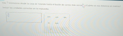 Hay 7 kiómetros desde la casa de Yolanda hasta el buzón de correo más cercar ¿Cuánto es esa distancia en merros 
Incluír las unidades correctas en la respuesta.
m cm dm
m krm
×