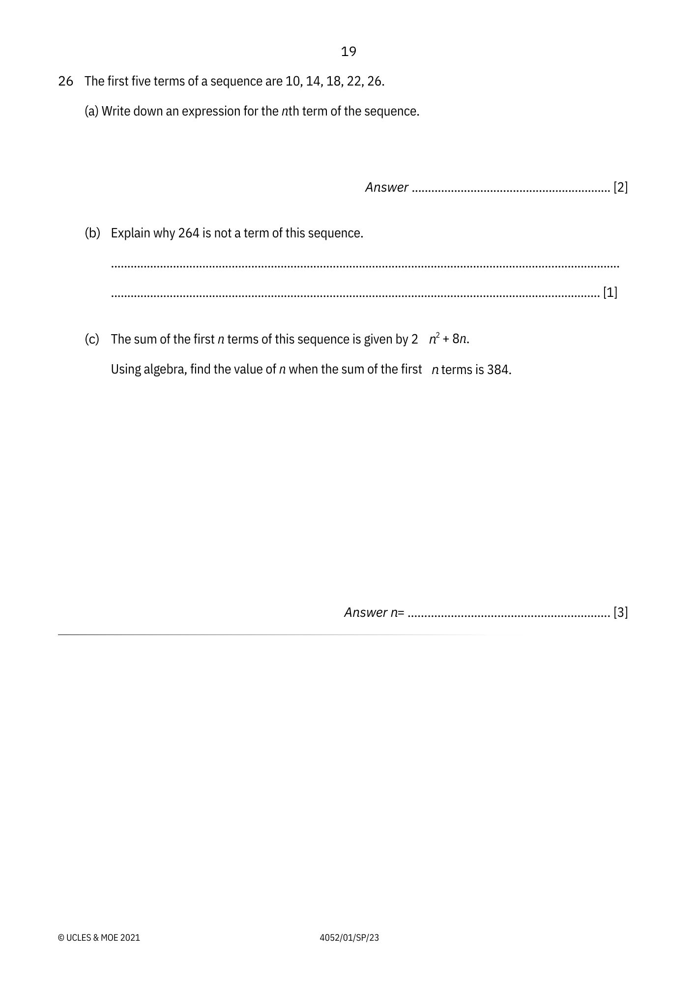 19 
26 The first five terms of a sequence are 10, 14, 18, 22, 26. 
(a) Write down an expression for the nth term of the sequence. 
Answer _[2] 
(b) Explain why 264 is not a term of this sequence. 
_ 
_[1] 
(c) The sum of the first n terms of this sequence is given by n^2+8n. 
Using algebra, find the value of n when the sum of the first n terms is 384. 
Answer n= _[3] 
© UCLES & MOE 2021 4052/01/SP/23