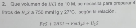 Que volumen de HCl de 10 M, se necesita para preparar 4
litros de H_2S a 750 mmHg y 27°C. según la relación.
FeS+2HClto FeCl_2S+H_2S