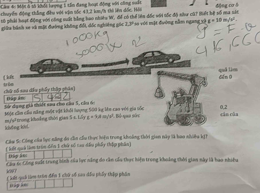 Một ô tô khối lượng 1 tấn đang hoạt động với công suất 
chuyển động thắng đều với vận tốc 43,2 km/h thì lên dốc. Hỏi động cơ ô 
tô phải hoạt động với công suất bằng bao nhiêu W, để có thể lên dốc với tốc độ như cũ? Biết hệ số ma sát 
giữa bánh xe và mặt đường không đổi, dốc nghiêng góc 2,3° so với mặt đường nằm ngang và g=10m/s^2, 
quǎ làm 
(kết 
tròn dến 0 
chữ số sau dấu phẩy thập phân) 
Đáp ân: 
Sử dụng giả thiết sau cho câu 5, câu 6: 0,2 
Một cần cầu năng một vật khối lượng 500 kg lên cao với gia tốc
m/s² trong khoảng thời gian 5 s. Lấy g=9,8m/s^2 :. Bỏ qua sức 
cán của 
không khí 
Câu 5: Công của lực nâng do cần cầu thực hiện trong khoảng thời gian này là bao nhiêu kJ? 
( kết quả làm tròn đến 1 chữ số tau dấu phẩy thập phân) 
Đập ân: 
Câu 6: Công suất trung bình của lực nâng do cần cầu thực hiện trong khoảng thời gian này là bao nhiêu 
( kết quả làm tròn đến 1 chữ số sau dấu phẩy thập phân 
Đập ân: