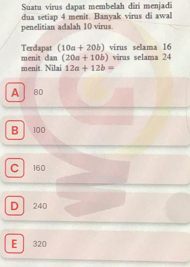 Suatu virus dapat membelah diri menjadi
dua setiap 4 menit. Banyak virus di awal
penelitian adalah 10 virus.
Terdapat (10a+20b) virus selama 16
menit dan (20a+10b) virus selama 24
menit. Nilai 12a+12b=
A 80
B 100
C 160
D 240
E 320