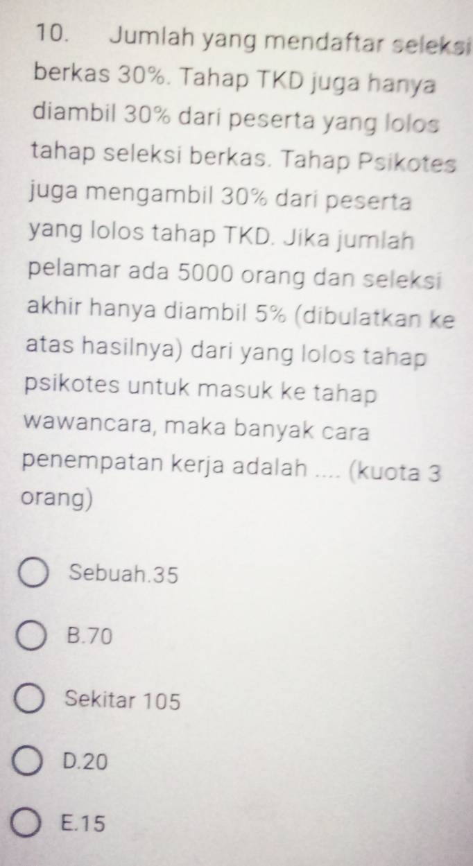 Jumlah yang mendaftar seleksi
berkas 30%. Tahap TKD juga hanya
diambil 30% dari peserta yang lolos
tahap seleksi berkas. Tahap Psikotes
juga mengambil 30% dari peserta
yang lolos tahap TKD. Jika jumlah
pelamar ada 5000 orang dan seleksi
akhir hanya diambil 5% (dibulatkan ke
atas hasilnya) dari yang lolos tahap
psikotes untuk masuk ke tahap
wawancara, maka banyak cara
penempatan kerja adalah .... (kuota 3
orang)
Sebuah. 35
B. 70
Sekitar 105
D. 20
E. 15