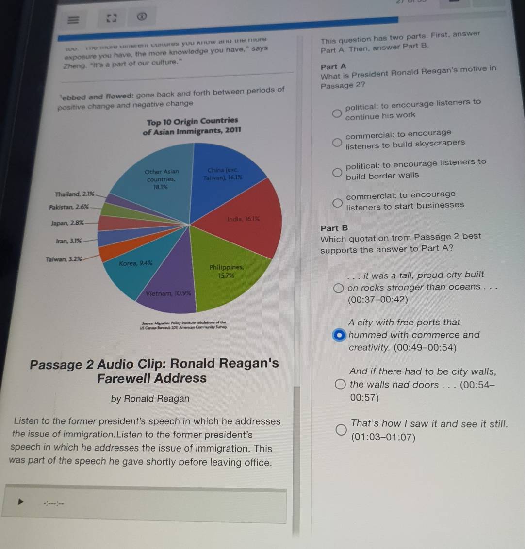 The more dierem cunures you know and te more
exposure you have, the more knowledge you have," says This question has two parts. First, answer
Zheng. "It's a part of our culture." Part A. Then, answer Part B.
Part A
_What is President Ronald Reagan's motive in
'ebbed and flowed: gone back and forth between periods of Passage 2?
positive change and negative change
political: to encourage listeners to
continue his work
commercial: to encourage
listeners to build skyscrapers
political: to encourage listeners to
build border walls
commercial: to encourage
listeners to start businesses
Part B
Which quotation from Passage 2 best
supports the answer to Part A?
it was a tall, proud city built
on rocks stronger than oceans . . .
(00:37-00:42)
A city with free ports that
hummed with commerce and
creativity. (00:49-00:54)
Passage 2 Audio Clip: Ronald Reagan's
And if there had to be city walls,
Farewell Address the walls had doors . . . (00:54-
by Ronald Reagan 00:57)
Listen to the former president's speech in which he addresses That's how I saw it and see it still.
the issue of immigration.Listen to the former president's
(01:03-01:07)
speech in which he addresses the issue of immigration. This
was part of the speech he gave shortly before leaving office.
-:---:--