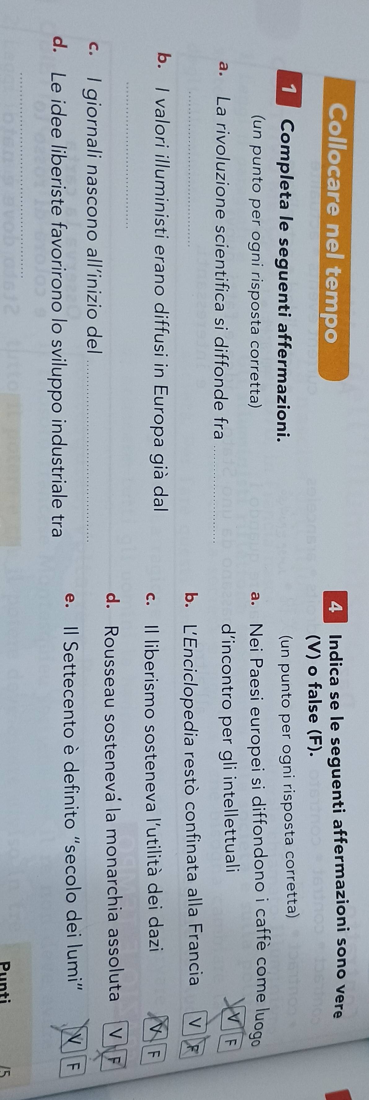 Collocare nel tempo 4 Indica se le seguenti affermazioni sono vere 
(V) o false (F). 
Completa le seguenti affermazioni. 
(un punto per ogni risposta corretta) 
(un punto per ogni risposta corretta) a. Nei Paesi europei si diffondono i caffè come luogo 
a. La rivoluzione scientifica si diffonde fra _d'incontro per gli intellettuali V F 
_ 
b. L'Enciclopedia restò confinata alla Francia V 
b. I valori illuministi erano diffusi in Europa già dal 
c. Il liberismo sosteneva l'utilità dei dazi D F 
_ 
d. Rousseau sostenevá la monarchia assoluta V F 
c. I giornali nascono all’inizio del_ 
d. Le idee liberiste favorirono lo sviluppo industriale tra e. Il Settecento è definito "secolo dei lumi” 
F 
_ 
Punti 5