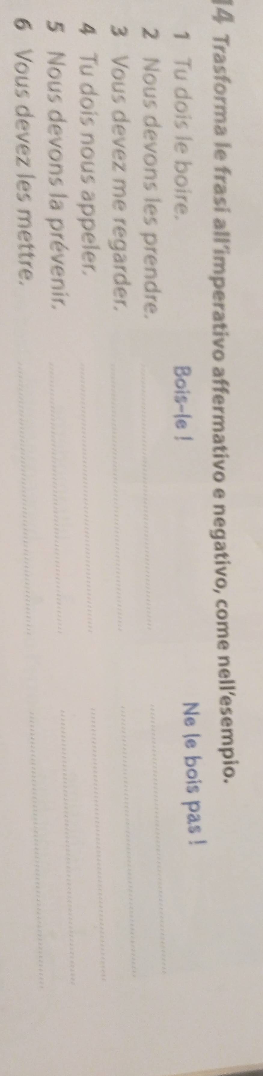Trasforma le frasi all’imperativo affermativo e negativo, come nell’esempio. 
1 Tu dois le boire. Bois-le ! 
Ne le bois pas ! 
2 Nous devons les prendre._ 
_ 
3 Vous devez me regarder._ 
_ 
4 Tu dois nous appeler._ 
_ 
_ 
5 Nous devons la prévenir._ 
_ 
6 Vous devez les mettre._