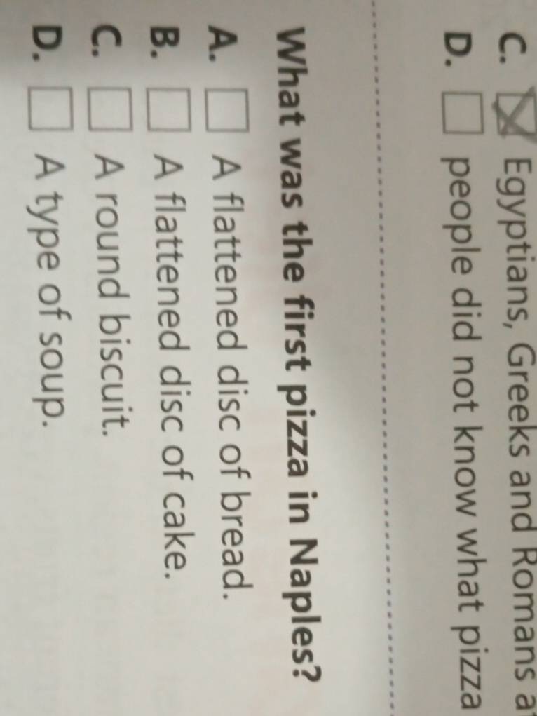C. Egyptians, Greeks and Romans a
D. people did not know what pizza
What was the first pizza in Naples?
A. A flattened disc of bread.
B. A flattened disc of cake.
C. A round biscuit.
D. A type of soup.