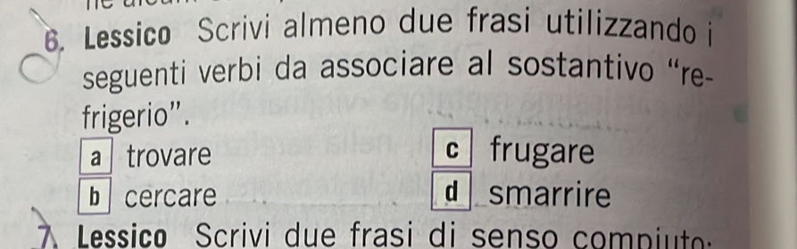 Lessico Scrivi almeno due frasi utilizzando i
seguenti verbi da associare al sostantivo “re-
frigerio”.
a trovare C frugare
b cercare d smarrire
Lessico Scrivi due frasi di senso compiut