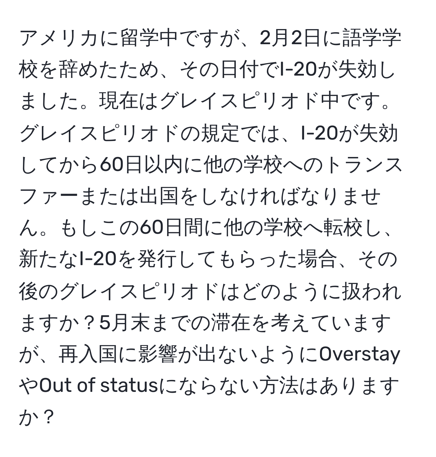 アメリカに留学中ですが、2月2日に語学学校を辞めたため、その日付でI-20が失効しました。現在はグレイスピリオド中です。グレイスピリオドの規定では、I-20が失効してから60日以内に他の学校へのトランスファーまたは出国をしなければなりません。もしこの60日間に他の学校へ転校し、新たなI-20を発行してもらった場合、その後のグレイスピリオドはどのように扱われますか？5月末までの滞在を考えていますが、再入国に影響が出ないようにOverstayやOut of statusにならない方法はありますか？