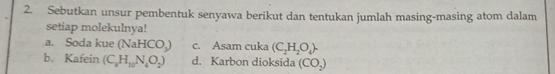 Sebutkan unsur pembentuk senyawa berikut dan tentukan jumlah masing-masing atom dalam 
setiap molekulnya! 
a. Soda kue (NaHCO_3) c. Asam cuka (C_2H_2O_4). 
b. Kafein (C_8H_10N_4O_2) d. Karbon dioksida (CO_2)