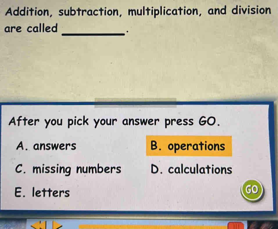 Addition, subtraction, multiplication, and division
are called
_.
After you pick your answer press GO.
A. answers B. operations
C. missing numbers D. calculations
E. letters
GO