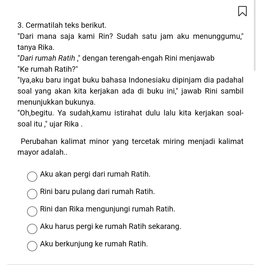 a
3. Cermatilah teks berikut.
"Dari mana saja kami Rin? Sudah satu jam aku menunggumu,"
tanya Rika.
"Dari rumah Ratih ," dengan terengah-engah Rini menjawab
"Ke rumah Ratih?"
"Iya,aku baru ingat buku bahasa Indonesiaku dipinjam dia padahal
soal yang akan kita kerjakan ada di buku ini," jawab Rini sambil
menunjukkan bukunya.
"Oh,begitu. Ya sudah,kamu istirahat dulu lalu kita kerjakan soal-
soal itu ," ujar Rika .
Perubahan kalimat minor yang tercetak miring menjadi kalimat
mayor adalah..
Aku akan pergi dari rumah Ratih.
Rini baru pulang dari rumah Ratih.
Rini dan Rika mengunjungi rumah Ratih.
Aku harus pergi ke rumah Ratih sekarang.
Aku berkunjung ke rumah Ratih.