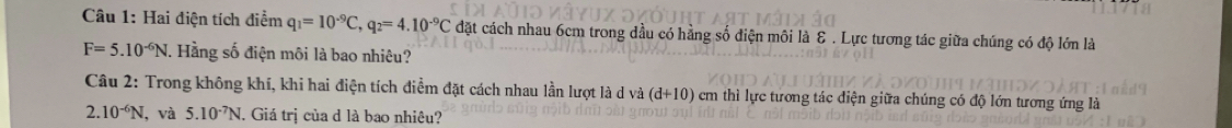 Hai điện tích điểm q_1=10^(-9)C, q_2=4.10^(-9)C đặt cách nhau 6cm trong dầu có hằng số điện môi là E . Lực tương tác giữa chúng có độ lớn là
F=5.10^(-6)N. Hằng số điện môi là bao nhiêu? 
Câu 2: Trong không khí, khi hai điện tích điểm đặt cách nhau lần lượt là d và (d+10) em thì lực tương tác điện giữa chúng có độ lớn tương ứng là
2. 10^(-6)N , và 5.10^(-7)N. J. Giá trị của d là bao nhiêu?