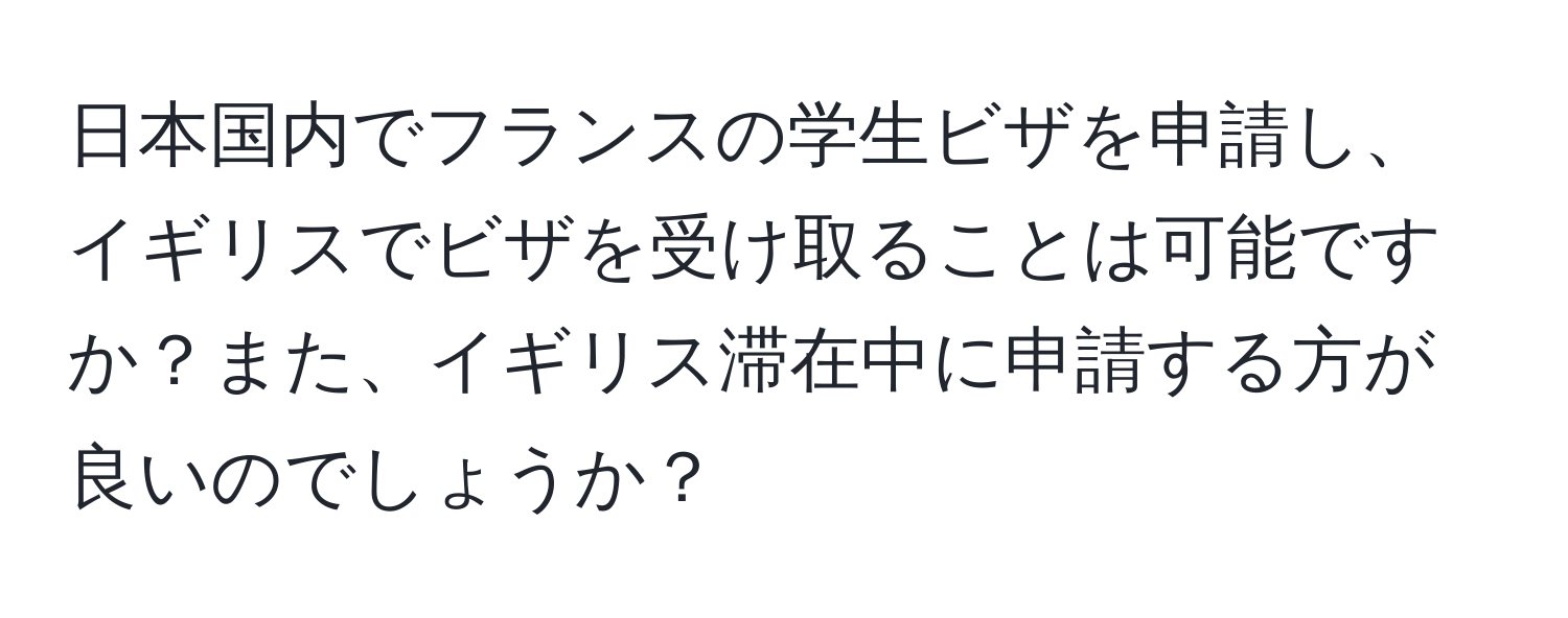 日本国内でフランスの学生ビザを申請し、イギリスでビザを受け取ることは可能ですか？また、イギリス滞在中に申請する方が良いのでしょうか？