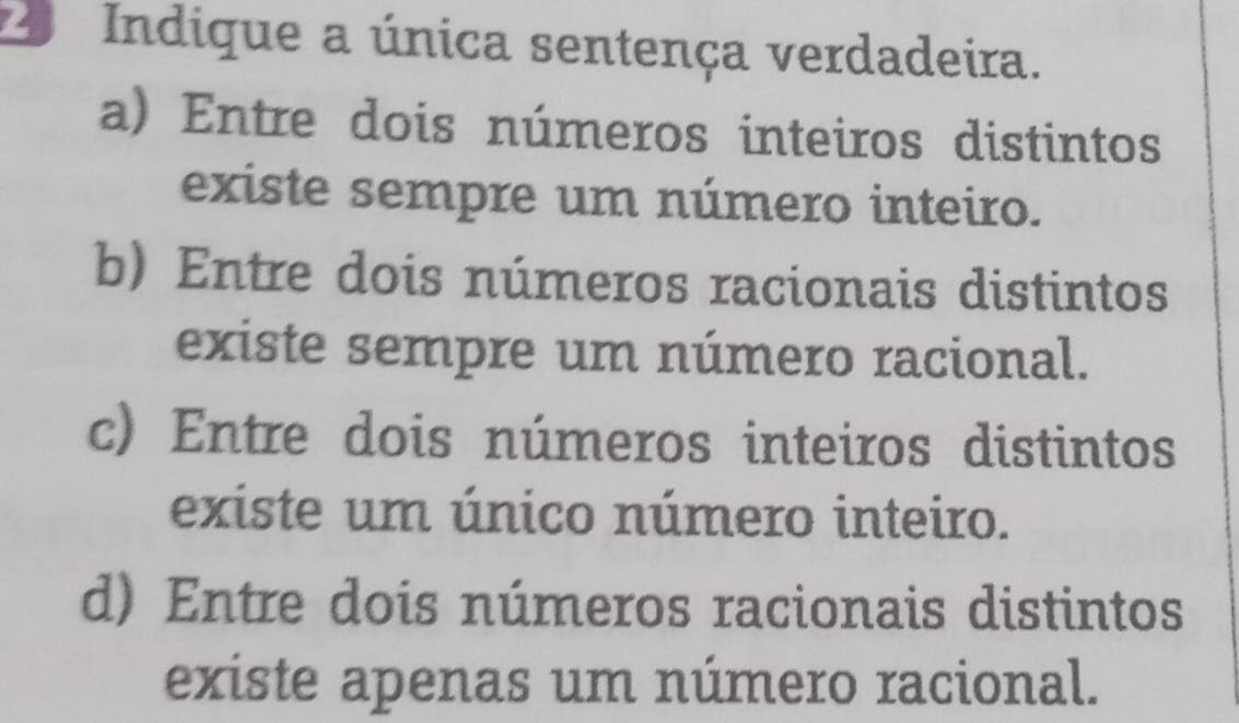 Indique a única sentença verdadeira.
a) Entre dois números inteiros distintos
existe sempre um número inteiro.
b) Entre dois números racionais distintos
existe sempre um número racional.
c) Entre dois números inteiros distintos
existe um único número inteiro.
d) Entre dois números racionais distintos
existe apenas um número racional.