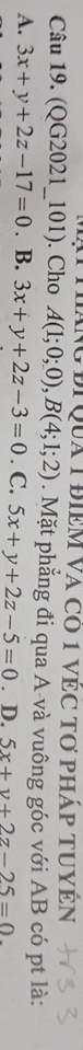 Ng điQua 1 điêm Và có 1 vẻC tơ pháp tUyện
Câu 19. (QG2021_101). Cho A(1;0;0), B(4;1;2). Mặt phẳng đi qua A-và vuông góc với AB có pt là:
A. 3x+y+2z-17=0. B. 3x+y+2z-3=0. C. 5x+y+2z-5=0. D. 5x+y+2z-25=0