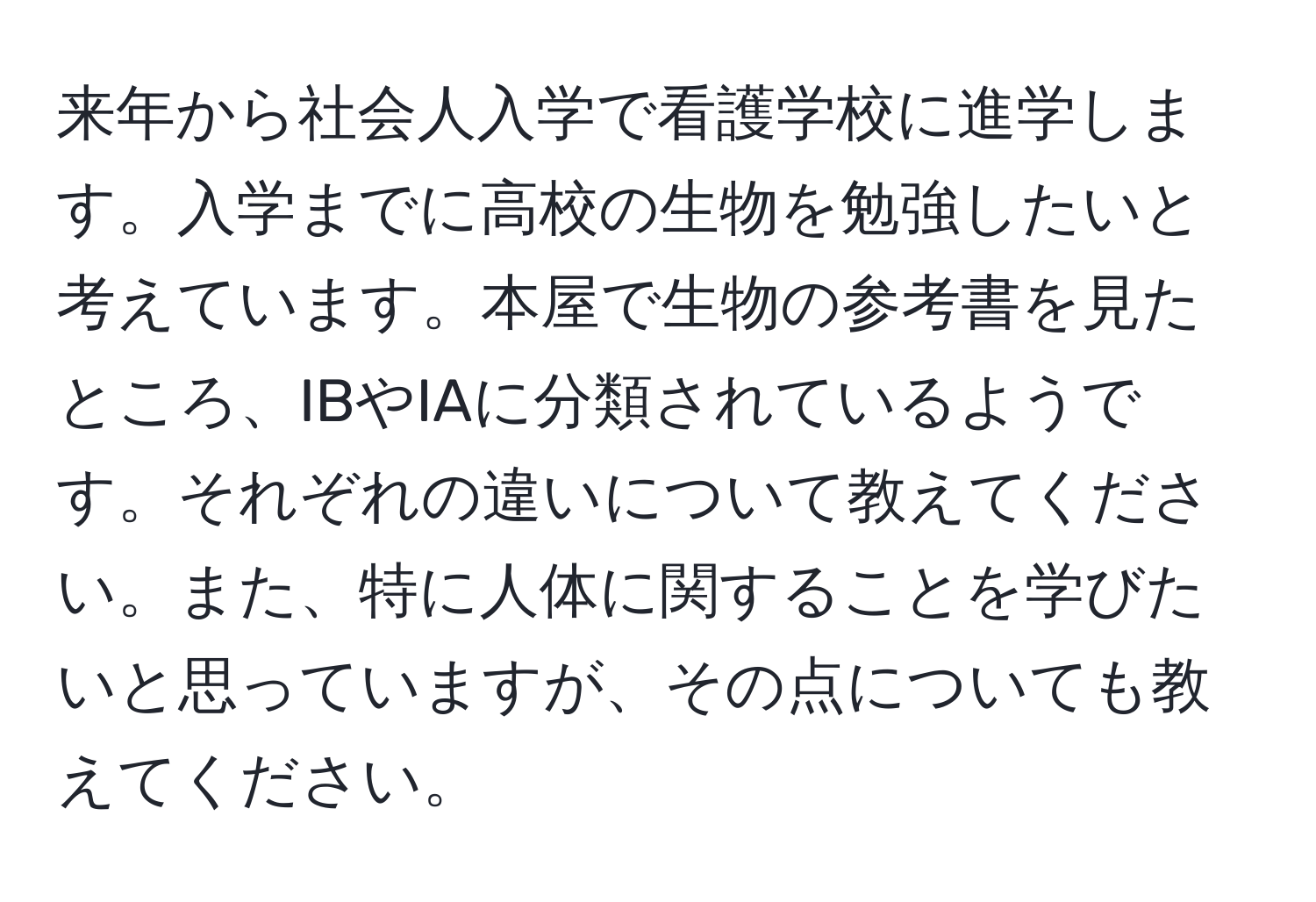 来年から社会人入学で看護学校に進学します。入学までに高校の生物を勉強したいと考えています。本屋で生物の参考書を見たところ、IBやIAに分類されているようです。それぞれの違いについて教えてください。また、特に人体に関することを学びたいと思っていますが、その点についても教えてください。