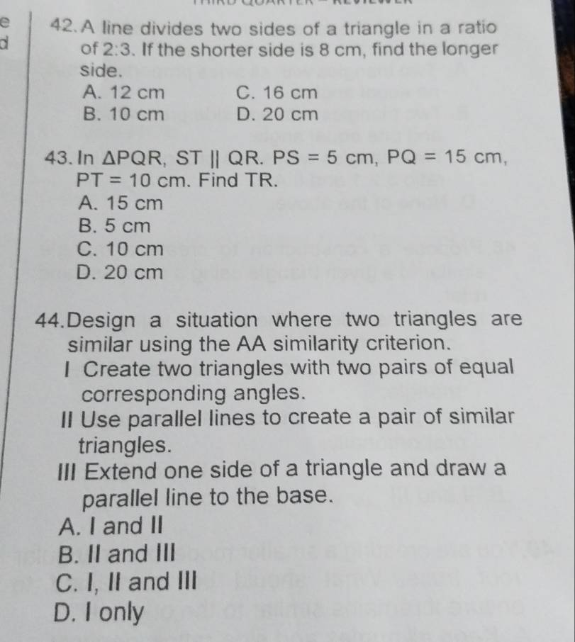 A line divides two sides of a triangle in a ratio
of 2:3. If the shorter side is 8 cm, find the longer
side.
A. 12 cm C. 16 cm
B. 10 cm D. 20 cm
43. In △ PQR, STparallel QR. PS=5cm, PQ=15cm,
PT=10cm. Find TR.
A. 15 cm
B. 5 cm
C. 10 cm
D. 20 cm
44.Design a situation where two triangles are
similar using the AA similarity criterion.
I Create two triangles with two pairs of equal
corresponding angles.
II Use parallel lines to create a pair of similar
triangles.
III Extend one side of a triangle and draw a
parallel line to the base.
A. I and II
B. II and III
C. I, II and III
D. I only