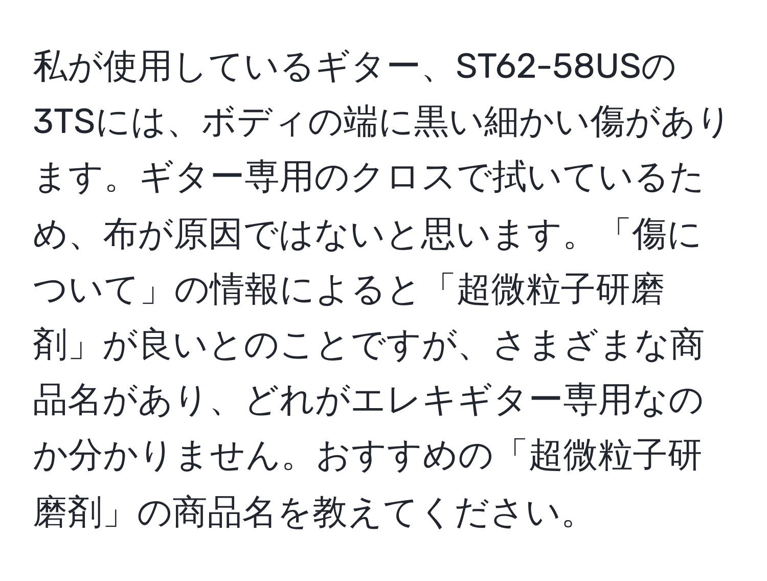 私が使用しているギター、ST62-58USの3TSには、ボディの端に黒い細かい傷があります。ギター専用のクロスで拭いているため、布が原因ではないと思います。「傷について」の情報によると「超微粒子研磨剤」が良いとのことですが、さまざまな商品名があり、どれがエレキギター専用なのか分かりません。おすすめの「超微粒子研磨剤」の商品名を教えてください。