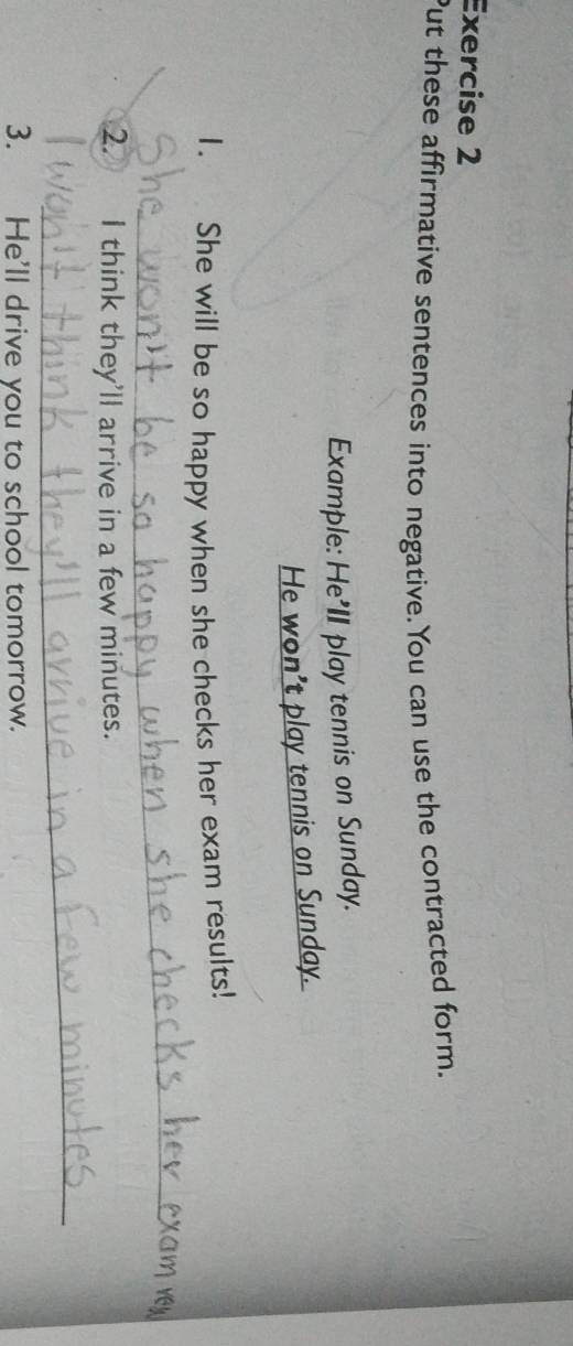 Put these affirmative sentences into negative.You can use the contracted form. 
Example: He'II play tennis on Sunday. 
He won't play tennis on Sunday. 
1. She will be so happy when she checks her exam results! 
_ 
2. I think they'll arrive in a few minutes. 
_ 
3. He'll drive you to school tomorrow.